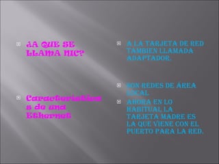 ¿A QUE SE LLAMA NIC? Características de una Ethernet  A LA TARJETA DE RED TAMBIEN LLAMADA ADAPTADOR. Son redes de área local Ahora en lo habitual la tarjeta madre es la que viene con el puerto para la red. 