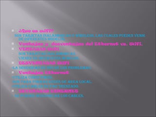 ¿Que es wifi? Son tarjetas inalámbricas o wireless, las cuales pueden venir de diferentes modelos. Ventajas y  desventajas del Ethernet vs. Wifi. VENTAJAS Wifi  Son tarjetas inalámbricas. Vienen en diferentes modelos. DESVENTAJAS WIFI -La seguridad es uno de los problemas. Ventajas Ethernet -Utiliza conectores. -Son para formar redes de área local. -Utiliza cables de par trenzado. DEVENAJAS ETHERNET -  SE PUEDEN DESCONECAR LOS CABLES. 