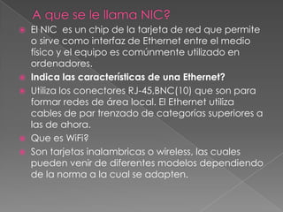 A que se le llama NIC?El NIC  es un chip de la tarjeta de red que permite o sirve como interfaz de Ethernet entre el medio físico y el equipo es comúnmente utilizado en ordenadores.Indica las características de una Ethernet?Utiliza los conectores RJ-45,BNC(10) que son para formar redes de área local. El Ethernet utiliza cables de par trenzado de categorías superiores a las de ahora.Que es WiFi?Son tarjetas inalambricas o wireless, las cuales pueden venir de diferentes modelos dependiendo de la norma a la cual se adapten.