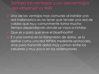 Señala las ventajas y las desventajas del ethernet vs WiFiUna de las ventajas mas comunes al instalar una red inalambrica es no tener que tender una red de cables que muy comunmente toma mucho tiempo dependiendo donde se vaya a instalar.Que es y para que sirve el bluethooth?E s una norma en la transmision de datos, se lo define como una red WPAN mediante protocoles, sirve para transmitir datos muy comun entre los celulares y muy poco en los ordenadores.