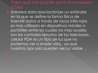 Para que nos puede servir la conexión lrDA?(infrared data asociación)es un estándar en la que se define la forma física de trasmitir datos a través de rayos infla rojos es mas utilizada en dispositivos móviles o portátiles entre los cuales los mas usuales son los controles remotos de los televisores , celular PDA es un tipo de luz que no podemos ver a simple vista , ya que nuestros ojos solo pueden ver luz visible  .  