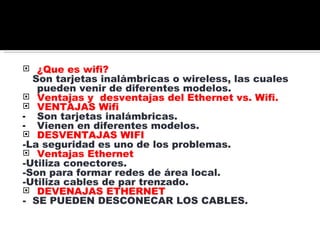 ¿Que es wifi? Son tarjetas inalámbricas o wireless, las cuales pueden venir de diferentes modelos. Ventajas y desventajas del Ethernet vs. Wifi. VENTAJAS Wifi Son tarjetas inalámbricas. Vienen en diferentes modelos. DESVENTAJAS WIFI -La seguridad es uno de los problemas. Ventajas Ethernet -Utiliza conectores. -Son para formar redes de área local. -Utiliza cables de par trenzado. DEVENAJAS ETHERNET - SE PUEDEN DESCONECAR LOS CABLES.