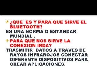 ¿QUE ES Y PARA QUE SIRVE EL BLUETOOTH? ES UNA NORMA O ESTANDAR MUNDIAL . PARA QUE NOS SIRVE LA CONEXION IRDA? TRASMITIR DATOS A TRAVES DE RAYOS INFRAROJOS CONECTAR DIFERENTE DISPOSITIVOS PARA CREAR APLICACIONES.
