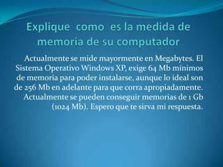 Actualmente se mide mayormente en Megabytes. El
Sistema Operativo Windows XP, exige 64 Mb mínimos
 de memoria para poder instalarse, aunque lo ideal son
de 256 Mb en adelante para que corra apropiadamente.
   Actualmente se pueden conseguir memorias de 1 Gb
          (1024 Mb). Espero que te sirva mi respuesta.
 