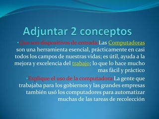 •Que son dispositivos de entrada:Las Computadoras
 son una herramienta esencial, prácticamente en casi
todos los campos de nuestras vidas; es útil, ayuda a la
mejora y excelencia del trabajo; lo que lo hace mucho
                                    mas fácil y práctico
     •Explique el uso de la computadora:La gente que
  trabajaba para los gobiernos y las grandes empresas
     también usó los computadores para automatizar
                  muchas de las tareas de recolección
 