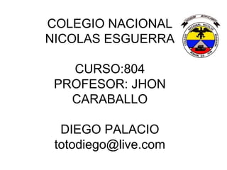 COLEGIO NACIONAL
NICOLAS ESGUERRA

   CURSO:804
 PROFESOR: JHON
   CARABALLO

  DIEGO PALACIO
 totodiego@live.com
 
