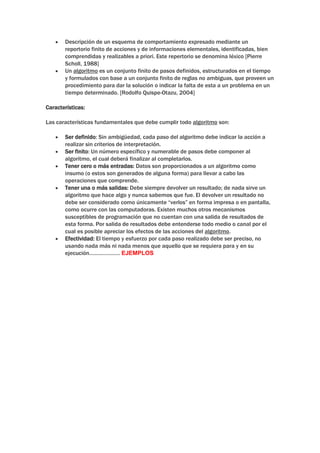 Descripción de un esquema de comportamiento expresado mediante un
       reportorio finito de acciones y de informaciones elementales, identificadas, bien
       comprendidas y realizables a priori. Este repertorio se denomina léxico [Pierre
       Scholl, 1988]
       Un algoritmo es un conjunto finito de pasos definidos, estructurados en el tiempo
       y formulados con base a un conjunto finito de reglas no ambiguas, que proveen un
       procedimiento para dar la solución o indicar la falta de esta a un problema en un
       tiempo determinado. [Rodolfo Quispe-Otazu, 2004]

Características:

Las características fundamentales que debe cumplir todo algoritmo son:

       Ser definido: Sin ambigüedad, cada paso del algoritmo debe indicar la acción a
       realizar sin criterios de interpretación.
       Ser finito: Un número específico y numerable de pasos debe componer al
       algoritmo, el cual deberá finalizar al completarlos.
       Tener cero o más entradas: Datos son proporcionados a un algoritmo como
       insumo (o estos son generados de alguna forma) para llevar a cabo las
       operaciones que comprende.
       Tener una o más salidas: Debe siempre devolver un resultado; de nada sirve un
       algoritmo que hace algo y nunca sabemos que fue. El devolver un resultado no
       debe ser considerado como únicamente “verlos” en forma impresa o en pantalla,
       como ocurre con las computadoras. Existen muchos otros mecanismos
       susceptibles de programación que no cuentan con una salida de resultados de
       esta forma. Por salida de resultados debe entenderse todo medio o canal por el
       cual es posible apreciar los efectos de las acciones del algoritmo.
       Efectividad: El tiempo y esfuerzo por cada paso realizado debe ser preciso, no
       usando nada más ni nada menos que aquello que se requiera para y en su
       ejecución………………… EJEMPLOS
 