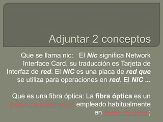 Que se llama nic: El Nic significa Network
      Interface Card, su traducción es Tarjeta de
Interfaz de red. El NIC es una placa de red que
    se utiliza para operaciones en red. El NIC ...

 Que es una fibra óptica: La fibra óptica es un
 medio de transmisión empleado habitualmente
                            en redes de datos;
 