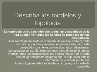 La topología de bus permite que todos los dispositivos de la
         red puedan ver todas las señales de todos los demás
                                                      dispositivos.
     Una topología de anillo se compone de un solo anillo cerrado
           formado por nodos y enlaces, en el que cada nodo está
              conectado solamente con los dos nodos adyacentes.
    La topología en estrella tiene un nodo central desde el que se
   irradian todos los enlaces hacia los demás nodos. Por el nodo
          central, generalmente ocupado por un hub, pasa toda la
                                 información que circula por la red.
          La topología en árbol es similar a la topología en estrella
                                                           extendida
 