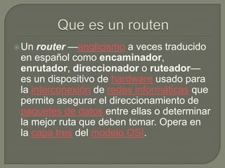  Un  router —anglicismo a veces traducido
 en español como encaminador,
 enrutador, direccionador o ruteador—
 es un dispositivo de hardware usado para
 la interconexión de redes informáticas que
 permite asegurar el direccionamiento de
 paquetes de datos entre ellas o determinar
 la mejor ruta que deben tomar. Opera en
 la capa tres del modelo OSI.
 