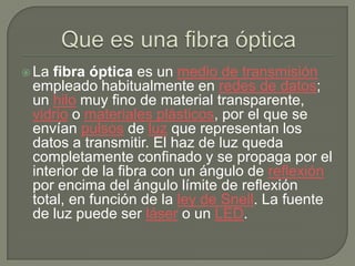  La fibra óptica es un medio de transmisión
 empleado habitualmente en redes de datos;
 un hilo muy fino de material transparente,
 vidrio o materiales plásticos, por el que se
 envían pulsos de luz que representan los
 datos a transmitir. El haz de luz queda
 completamente confinado y se propaga por el
 interior de la fibra con un ángulo de reflexión
 por encima del ángulo límite de reflexión
 total, en función de la ley de Snell. La fuente
 de luz puede ser láser o un LED.
 