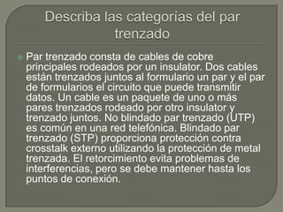    Par trenzado consta de cables de cobre
    principales rodeados por un insulator. Dos cables
    están trenzados juntos al formulario un par y el par
    de formularios el circuito que puede transmitir
    datos. Un cable es un paquete de uno o más
    pares trenzados rodeado por otro insulator y
    trenzado juntos. No blindado par trenzado (UTP)
    es común en una red telefónica. Blindado par
    trenzado (STP) proporciona protección contra
    crosstalk externo utilizando la protección de metal
    trenzada. El retorcimiento evita problemas de
    interferencias, pero se debe mantener hasta los
    puntos de conexión.
 