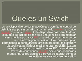 es un dispositivo de conmutación que permite el control de
distintos equipos informáticos con un sólo monitor, un único
teclado y un único ratón. Este dispositivo nos permite dotar
 al puesto de trabajo de tan sólo una consola para manejar
   al mismo tiempo varios PC o servidores, conmutando de
            uno a otro según necesidad. Hay múltiples tipos,
 permitiendo la conmutación también de audio, micrófono y
      dispositivos periféricos mediante puertos USB. Existen
      también modelos con gestión de los PC o servidores a
         través de conexiones TCP/IP, por lo que podríamos
      manejar nuestros equipos a través de internet como si
                         estuviéramos sentados frente a ellos
 