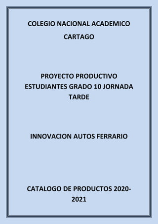 COLEGIO NACIONAL ACADEMICO
CARTAGO
PROYECTO PRODUCTIVO
ESTUDIANTES GRADO 10 JORNADA
TARDE
INNOVACION AUTOS FERRARIO
CATALOGO DE PRODUCTOS 2020-
2021
 
