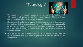 “Tecnología”
 Un videojuego se ejecuta gracias a un programa de software (el
videojuego en sí) que es procesado por una m...
