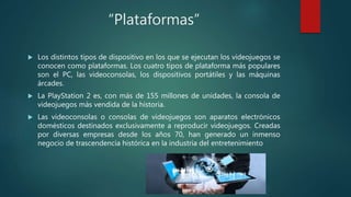 “Plataformas”
 Los distintos tipos de dispositivo en los que se ejecutan los videojuegos se
conocen como plataformas. Los...