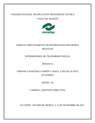 COLEGIO NACIONAL DE EDUCACION PROFESIONALTECNICA
“VALLE DE ARAGON”
MODULO: PROCESAMIENTO DE INFORMACION POR MEDIOS
DIGITALES
ENFERMEDADES DE TRANSMISION SEXUAL
PRESENTA
VERONICA MARTINEZ CAMPOS Y ANGEL YAIR ESCALANTE
GUTIERREZ
GRUPO: 102
CARRERA: ASISTENTE DIRECTIVO
ECATEPEC ESTADO DE MEXICO, A 13 DE NOVIEMBRE DE 2015
 