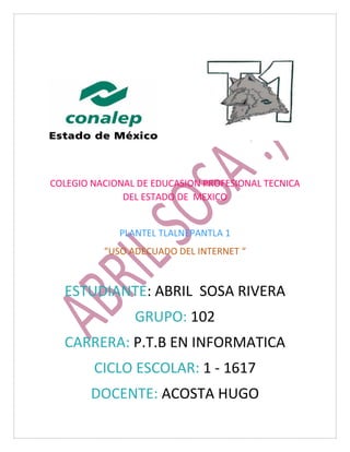 COLEGIO NACIONAL DE EDUCASION PROFESIONAL TECNICA
DEL ESTADO DE MEXICO
PLANTEL TLALNEPANTLA 1
“USO ADECUADO DEL INTERNET “
ESTUDIANTE: ABRIL SOSA RIVERA
GRUPO: 102
CARRERA: P.T.B EN INFORMATICA
CICLO ESCOLAR: 1 - 1617
DOCENTE: ACOSTA HUGO
 