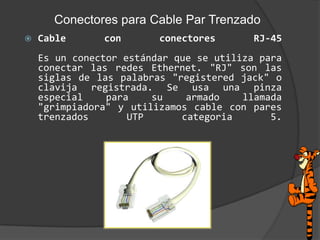 Conectores para Cable Par TrenzadoCable con conectores RJ-45Es un conector estándar que se utiliza para conectar las redes Ethernet. "RJ" son las siglas de las palabras "registeredjack" o clavija registrada. Se usa una pinza especial para su armado llamada "grimpiadora" y utilizamos cable con pares trenzados UTP categoria5. 