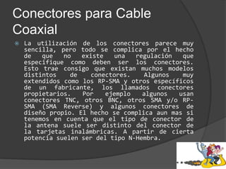 Conectores para Cable CoaxialLa utilización de los conectores parece muy sencilla, pero todo se complica por el hecho de que no existe una regulación que especifique como deben ser los conectores. Esto trae consigo que existan muchos modelos distintos de conectores. Algunos muy extendidos como los RP-SMA y otros específicos de un fabricante, los llamados conectores propietarios. Por ejemplo algunos usan conectores TNC, otros BNC, otros SMA y/o RP-SMA (SMA Reverse) y algunos conectores de diseño propio. El hecho se complica aun mas si tenemos en cuenta que el tipo de conector de la antena suele ser distinto del conector de la tarjetas inalámbricas. A partir de cierta potencia suelen ser del tipo N-Hembra.