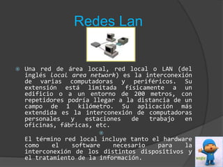 Redes LanUna red de área local, red local o LAN (del inglés local areanetwork) es la interconexión de varias computadoras y periféricos. Su extensión está limitada físicamente a un edificio o a un entorno de 200 metros, con repetidores podría llegar a la distancia de un campo de 1 kilómetro. Su aplicación más extendida es la interconexión de computadoras personales y estaciones de trabajo en oficinas, fábricas, etc.El término red local incluye tanto el hardware como el software necesario para la interconexión de los distintos dispositivos y el tratamiento de la información.