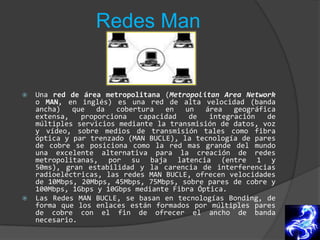 Redes ManUna red de área metropolitana (MetropolitanArea Network o MAN, en inglés) es una red de alta velocidad (banda ancha) que da cobertura en un área geográfica extensa, proporciona capacidad de integración de múltiples servicios mediante la transmisión de datos, voz y vídeo, sobre medios de transmisión tales como fibra óptica y par trenzado (MAN BUCLE), la tecnología de pares de cobre se posiciona como la red mas grande del mundo una excelente alternativa para la creación de redes metropolitanas, por su baja latencia (entre 1 y 50ms), gran estabilidad y la carencia de interferencias radioeléctricas, las redes MAN BUCLE, ofrecen velocidades de 10Mbps, 20Mbps, 45Mbps, 75Mbps, sobre pares de cobre y 100Mbps, 1Gbps y 10Gbps mediante Fibra Óptica.Las Redes MAN BUCLE, se basan en tecnologías Bonding, de forma que los enlaces están formados por múltiples pares de cobre con el fin de ofrecer el ancho de banda necesario.
