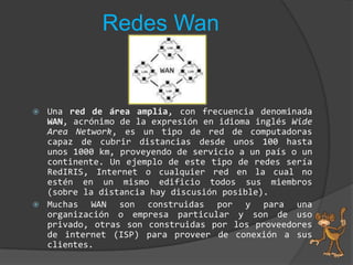 Redes WanUna red de área amplia, con frecuencia denominada WAN, acrónimo de la expresión en idioma inglés WideArea Network, es un tipo de red de computadoras capaz de cubrir distancias desde unos 100 hasta unos 1000 km, proveyendo de servicio a un país o un continente. Un ejemplo de este tipo de redes sería RedIRIS, Internet o cualquier red en la cual no estén en un mismo edificio todos sus miembros (sobre la distancia hay discusión posible).Muchas WAN son construidas por y para una organización o empresa particular y son de uso privado, otras son construidas por los proveedores de internet (ISP) para proveer de conexión a sus clientes.