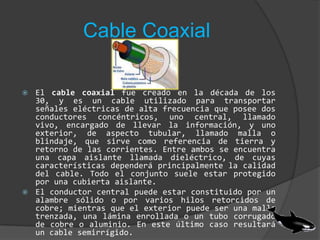Cable CoaxialEl cable coaxial fue creado en la década de los 30, y es un cable utilizado para transportar señales eléctricas de alta frecuencia que posee dos conductores concéntricos, uno central, llamado vivo, encargado de llevar la información, y uno exterior, de aspecto tubular, llamado malla o blindaje, que sirve como referencia de tierra y retorno de las corrientes. Entre ambos se encuentra una capa aislante llamada dieléctrico, de cuyas características dependerá principalmente la calidad del cable. Todo el conjunto suele estar protegido por una cubierta aislante.El conductor central puede estar constituido por un alambre sólido o por varios hilos retorcidos de cobre; mientras que el exterior puede ser una malla trenzada, una lámina enrollada o un tubo corrugado de cobre o aluminio. En este último caso resultará un cable semirrígido.