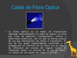 Cable de Fibra OpticaLa fibra óptica es un medio de transmisión empleado habitualmente en redes de datos; un hilo muy fino de material transparente, vidrio o materiales plásticos, por el que se envían pulsos de luz que representan los datos a transmitir. El haz de luz queda completamente confinado y se propaga por el interior de la fibra con un ángulo de reflexión por encima del ángulo límite de reflexión total, en función de la ley de Snell. La fuente de luz puede ser láser o un LED.