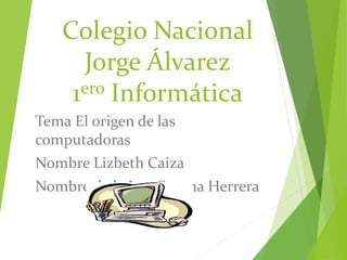 Colegio Nacional 
Jorge Álvarez 
1ero Informática 
Tema El origen de las 
computadoras 
Nombre Lizbeth Caiza 
Nombre de la Ing. Susana Herrera 
 