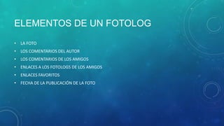 ELEMENTOS DE UN FOTOLOG
• LA FOTO
• LOS COMENTARIOS DEL AUTOR
• LOS COMENTARIOS DE LOS AMIGOS
• ENLACES A LOS FOTOLOGS DE LOS AMIGOS
• ENLACES FAVORITOS
• FECHA DE LA PUBLICACIÓN DE LA FOTO

 