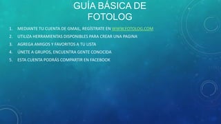GUÍA BÁSICA DE
FOTOLOG
1.

MEDIANTE TU CUENTA DE GMAIL, REGÍSTRATE EN WWW.FOTOLOG.COM

2.

UTILIZA HERRAMIENTAS DISPONIBLES PARA CREAR UNA PAGINA

3.

AGREGA AMIGOS Y FAVORITOS A TU LISTA

4.

ÚNETE A GRUPOS, ENCUENTRA GENTE CONOCIDA

5.

ESTA CUENTA PODRÁS COMPARTIR EN FACEBOOK

 