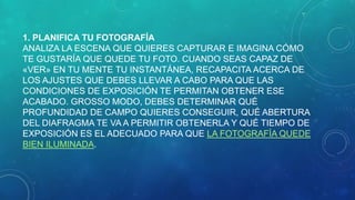 1. PLANIFICA TU FOTOGRAFÍA
ANALIZA LA ESCENA QUE QUIERES CAPTURAR E IMAGINA CÓMO
TE GUSTARÍA QUE QUEDE TU FOTO. CUANDO SEAS CAPAZ DE
«VER» EN TU MENTE TU INSTANTÁNEA, RECAPACITA ACERCA DE
LOS AJUSTES QUE DEBES LLEVAR A CABO PARA QUE LAS
CONDICIONES DE EXPOSICIÓN TE PERMITAN OBTENER ESE
ACABADO. GROSSO MODO, DEBES DETERMINAR QUÉ
PROFUNDIDAD DE CAMPO QUIERES CONSEGUIR, QUÉ ABERTURA
DEL DIAFRAGMA TE VA A PERMITIR OBTENERLA Y QUÉ TIEMPO DE
EXPOSICIÓN ES EL ADECUADO PARA QUE LA FOTOGRAFÍA QUEDE
BIEN ILUMINADA.

 