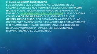 2. ELIGE LA MÍNIMA SENSIBILIDAD
LOS SENSORES QUE UTILIZAMOS ACTUALMENTE EN LAS
CÁMARAS DIGITALES NOS PERMITEN SELECCIONAR UN VALOR
ISO QUE PUEDE OSCILAR EN UN RANGO DETERMINADO. SIN
EMBARGO, LA SENSIBILIDAD REAL DEL SENSOR SUELE COINCIDIR
CON EL VALOR ISO MÁS BAJO, QUE, ADEMÁS, ES EL QUE
GENERA MENOS RUIDO. POR ESTA RAZÓN, A MENOS QUE LAS
CONDICIONES AMBIENTALES LO EXIJAN DE UNA FORMA ESTRICTA
O TENGAMOS QUE TOMAR FOTOGRAFÍAS A OBJETOS QUE SE
DESPLAZAN CON MUCHA RAPIDEZ, ES RECOMENDABLE
DISPARAR USANDO EL VALOR MÍNIMO.

 