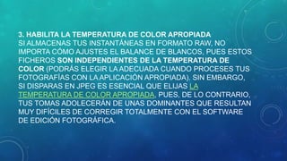3. HABILITA LA TEMPERATURA DE COLOR APROPIADA
SI ALMACENAS TUS INSTANTÁNEAS EN FORMATO RAW, NO
IMPORTA CÓMO AJUSTES EL BALANCE DE BLANCOS, PUES ESTOS
FICHEROS SON INDEPENDIENTES DE LA TEMPERATURA DE
COLOR (PODRÁS ELEGIR LA ADECUADA CUANDO PROCESES TUS
FOTOGRAFÍAS CON LA APLICACIÓN APROPIADA). SIN EMBARGO,
SI DISPARAS EN JPEG ES ESENCIAL QUE ELIJAS LA
TEMPERATURA DE COLOR APROPIADA, PUES, DE LO CONTRARIO,
TUS TOMAS ADOLECERÁN DE UNAS DOMINANTES QUE RESULTAN
MUY DIFÍCILES DE CORREGIR TOTALMENTE CON EL SOFTWARE
DE EDICIÓN FOTOGRÁFICA.

 
