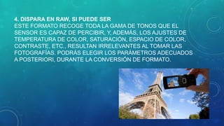 4. DISPARA EN RAW, SI PUEDE SER
ESTE FORMATO RECOGE TODA LA GAMA DE TONOS QUE EL
SENSOR ES CAPAZ DE PERCIBIR, Y, ADEMÁS, LOS AJUSTES DE
TEMPERATURA DE COLOR, SATURACIÓN, ESPACIO DE COLOR,
CONTRASTE, ETC., RESULTAN IRRELEVANTES AL TOMAR LAS
FOTOGRAFÍAS. PODRÁS ELEGIR LOS PARÁMETROS ADECUADOS
A POSTERIORI, DURANTE LA CONVERSIÓN DE FORMATO.

 