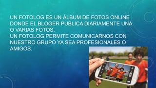 UN FOTOLOG ES UN ÁLBUM DE FOTOS ONLINE
DONDE EL BLOGER PUBLICA DIARIAMENTE UNA
O VARIAS FOTOS.
UN FOTOLOG PERMITE COMUNICARNOS CON
NUESTRO GRUPO YA SEA PROFESIONALES O
AMIGOS.

 