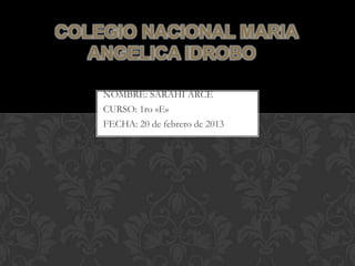 COLEGIO NACIONAL MARIA
   ANGELICA IDROBO

    NOMBRE: SARAHI ARCE
    CURSO: 1ro «E»
    FECHA: 20 de febrero de 2013
 