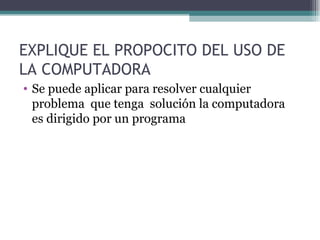 EXPLIQUE EL PROPOCITO DEL USO DE LA COMPUTADORA Se puede aplicar para resolver cualquier problema  que tenga  solución la computadora  es dirigido por un programa 