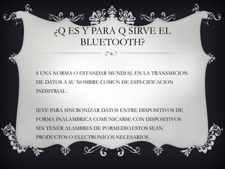 ¿Q ES Y PARA Q SIRVE EL BLUETOOTH? ES UNA NORMA O ESTANDAR MUNDIAL EN LA TRANSMICION DE DATOS A SU NOMBRE COMUN DE ESPECIFICACION INDISTRIAL . SIEVE PARA SINCRONIZAR DATOS ENTRE DISPOSITIVOS DE FORMA INALAMBRICA COMUNICARSE CON DISPOSITIVOS SIN TENER ALAMBRES DE PORMEDIO.ESTOS SEAN PRODUCTOS O ELECTRONICOS NECESARIOS . 