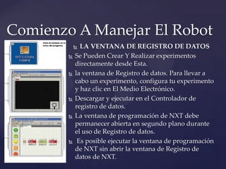  LA VENTANA DE REGISTRO DE DATOS
 Se Pueden Crear Y Realizar experimentos
directamente desde Esta.
 la ventana de Registro de datos. Para llevar a
cabo un experimento, configura tu experimento
y haz clic en El Medio Electrónico.
 Descargar y ejecutar en el Controlador de
registro de datos.
 La ventana de programación de NXT debe
permanecer abierta en segundo plano durante
el uso de Registro de datos.
 Es posible ejecutar la ventana de programación
de NXT sin abrir la ventana de Registro de
datos de NXT.
Comienzo A Manejar El Robot
 