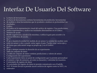  La barra de herramientas
 La barra de herramientas contiene herramientas de predicción, herramientas
 de análisis y otras herramientas que te ayudarán a analizar en profundidad tus
 resultados.
 Gráfico
 El Gráfico es la representación visual del archivo de registro. Crea predicciones,
 realiza experimentos y analiza tus resultados directamente en el Gráfico.
 Ventana de ayuda
 Recibe sugerencias y ayuda si lo necesitas, o utiliza la guía para acceder a la
 extensa biblioteca de ayuda.
 Eje Y
 El eje y muestra la unidad de medida de un sensor. La unidad de medida varía
 entre un sensor y otro y puede variar según el país. Puedes crear varios ejes y,
 de forma que cada sensor tenga su propio eje y en el Gráfico.
 Eje X
 El eje x siempre muestra la duración de un experimento.
 Tabla de conjunto de datos
 La tabla de conjunto de datos contiene predicciones y valores de sensor.
 Configuración del experimento
 Cada experimento tiene un panel de configuración que te permite personalizar
 el número y tipo de sensores, así como su duración y velocidad de muestreo.
 Controlador de registro de datos
 El controlador de registro de datos te permite comunicarte con el ladrillo
 NXT. El botón Enviar te permite mover archivos de registro entre tu NXT y tu
 ordenador
Interfaz De Usuario Del Software
 