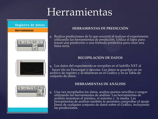 HERRAMIENTAS DE PREDICCIÓN
 Realiza predicciones de lo que ocurrirá al realizar el experimento
utilizando las herramientas de predicción. Utiliza el lápiz para
trazar una predicción o una fórmula predictiva para crear una
línea recta.
RECOPILACIÓN DE DATOS
 Los datos del experimento se recopilan en el ladrillo NXT al
hacer clic en Descargar y ejecutar. Los datos se guardan en un
archivo de registro y se muestran en el Gráfico y en la Tabla de
conjunto de datos.
HERRAMIENTAS DE ANÁLISIS
 Una vez recopilados los datos, analiza puntos sencillos o rangos
utilizando las herramientas de análisis. Las herramientas de
análisis muestran el mínimo, el máximo y la media. Las
herramientas de análisis también te permiten comprobar el ajuste
lineal de cualquier conjunto de datos sobre el Gráfico, incluyendo
las predicciones.
Herramientas
 