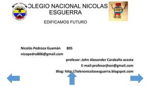 COLEGIO NACIONAL NICOLAS
ESGUERRA
EDIFICAMOS FUTURO
Nicolás Pedroza Guamán 805
nicopedro806@gmail.com
profesor: John Alexander Caraballo acosta
E-mail:profesorjhon@gmail.com
Blog: http://teknonicolasesguerra.blogspot.com
 
