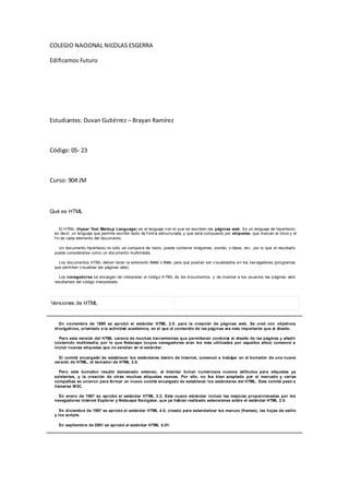 COLEGIO NACIONAL NICOLAS ESGERRA

Edificamos Futuro




Estudiantes: Duvan Gutiérrez – Brayan Ramírez



Código: 05- 23



Curso: 904 JM



Qué es HTML


     El HTML (Hyper Text Markup Language) es el lenguaje con el q ue se escriben las páginas web. Es un lenguaje de hip ertexto,
 es decir, un lenguaje que permite escribir texto de f orma estructurada, y que está compuesto por etiquetas, que marcan el inicio y el
 f in de cada elemento del documento.

   Un documento hip ertexto no sólo se compon e de texto, puede conten er imág enes, sonido, v ídeos, etc., por lo que el resultad o
 puede considerarse como un documento multimedia.

   Los documentos HTML deb en tener l a extensión html o htm, para que pued an ser v isualizados e n los nav egadores (pro gramas
 que permiten v isualizar las páginas web).

   Los navegadores se encargan de i nterpretar el códig o H TML de los d ocumentos, y de mostrar a los usua rios las p áginas we b
 resultantes del código interpretado.




Versiones de HTML


   En noviembre de 1995 se aprobó el estándar HTML 2.0. para la creación de páginas web. Se creó con objetivos
 divulgativos, orientado a la actividad académica, en el que el contenido de las páginas era más importante que el diseño.

   Pero esta versión del HTML carecía de muchas herramientas que permitieran controlar el diseño de las páginas y añadir
 contenido multimedia, por lo que Netscape (cuyos navegadores eran los más utilizados por aquellos años) comenzó a
 incluir nuevas etiquetas que no existían en el estándar.

   El comité encargado de establecer los estándares dentro de Internet, comenzó a trabajar en el borrador de una nueva
 versión de HTML, el borrador de HTML 3.0.

    Pero este borrador resultó demasiado extenso, al intentar incluir numerosos nuevos atributos para etiquetas ya
 existentes, y la creación de otras muchas etiquetas nuevas. Por ello, no fue bien aceptado por el mercado y varias
 compañías se unieron para formar un nuevo comité encargado de establecer los estándares del HTML. Este comité pasó a
 llamarse W3C.

   En enero de 1997 se aprobó el estándar HTML 3.2. Este nuevo est ándar incluía las mejoras proporcionadas por los
 navegadores Internet Explorer y Netscape Navigator, que ya habían realizado estensiones sobre el estándar HTML 2.0.

    En diciembre de 1997 se aprobó el estándar HTML 4.0, creado para estandarizar los marcos (frames), las hojas de estilo
 y los scripts.

   En septiembre de 2001 se aprobó el estándar HTML 4.01.
 