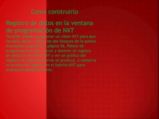 Como construirlo 
Registro de datos en la ventana 
de programación de NXT 
También puedes programar un robot NXT para que 
recopile datos. Utiliza los dos bloques de la paleta 
Avanzados (consulta la página 56, Paleta de 
programación) para iniciar y detener el registro 
de datos en el robot NXY y ver un gráfico del 
registro de datos conforme se produce, o conserva 
el archivo de registro en el ladrillo NXT para 
analizarlo posteriormente. 
 