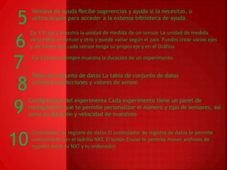 Ventana de ayuda Recibe sugerencias y ayuda si lo necesitas, o 
5 utiliza la guía para acceder a la extensa biblioteca de ayuda. 
Eje Y El eje y muestra la unidad de medida de un sensor. La unidad de medida 
varía entre un sensor y otro y puede variar según el país. Puedes crear varios ejes 
y, de forma que cada sensor tenga su propio eje y en el Gráfico. 6 
Eje X El eje x siempre muestra la duración de un experimento. 7 
Tabla de conjunto de datos La tabla de conjunto de datos 
8 contiene predicciones y valores de sensor. 
9 Configuración del experimento Cada experimento tiene un panel de 
configuración que te permite personalizar el número y tipo de sensores, así 
como su duración y velocidad de muestreo 
Controlador de registro de datos El controlador de registro de datos te permite 
comunicarte con el ladrillo NXT. El botón Enviar te permite mover archivos de 
registro entre tu NXT y tu ordenador. 10 
 