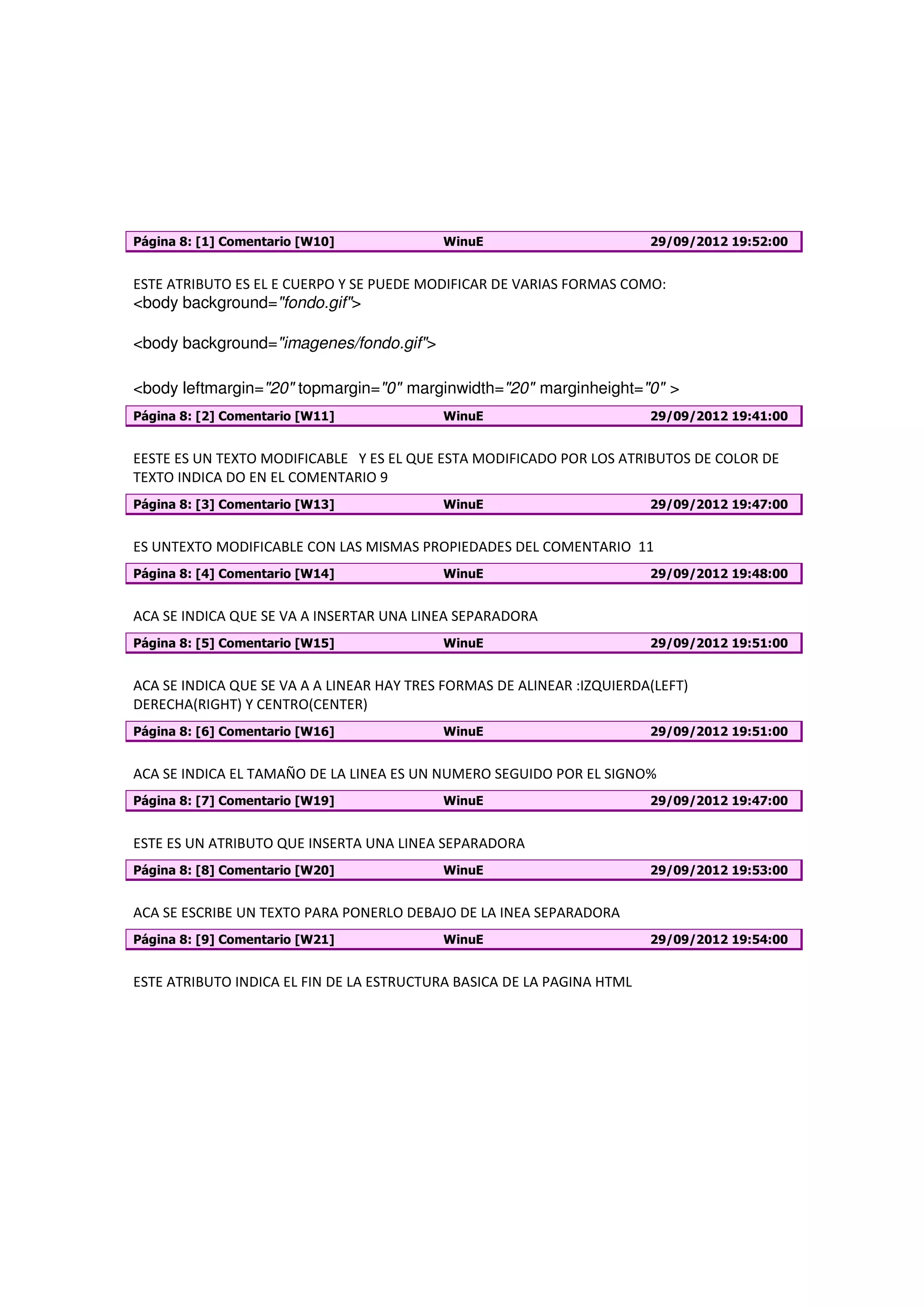 Página 8: [1] Comentario [W10]             WinuE                        29/09/2012 19:52:00


ESTE ATRIBUTO ES EL E CUERPO Y SE PUEDE MODIFICAR DE VARIAS FORMAS COMO:
<body background="fondo.gif">

<body background="imagenes/fondo.gif">

<body leftmargin="20" topmargin="0" marginwidth="20" marginheight="0" >
Página 8: [2] Comentario [W11]             WinuE                        29/09/2012 19:41:00


EESTE ES UN TEXTO MODIFICABLE Y ES EL QUE ESTA MODIFICADO POR LOS ATRIBUTOS DE COLOR DE
TEXTO INDICA DO EN EL COMENTARIO 9
Página 8: [3] Comentario [W13]             WinuE                        29/09/2012 19:47:00


ES UNTEXTO MODIFICABLE CON LAS MISMAS PROPIEDADES DEL COMENTARIO 11
Página 8: [4] Comentario [W14]             WinuE                        29/09/2012 19:48:00


ACA SE INDICA QUE SE VA A INSERTAR UNA LINEA SEPARADORA
Página 8: [5] Comentario [W15]             WinuE                        29/09/2012 19:51:00


ACA SE INDICA QUE SE VA A A LINEAR HAY TRES FORMAS DE ALINEAR :IZQUIERDA(LEFT)
DERECHA(RIGHT) Y CENTRO(CENTER)
Página 8: [6] Comentario [W16]             WinuE                        29/09/2012 19:51:00


ACA SE INDICA EL TAMAÑO DE LA LINEA ES UN NUMERO SEGUIDO POR EL SIGNO%
Página 8: [7] Comentario [W19]             WinuE                        29/09/2012 19:47:00


ESTE ES UN ATRIBUTO QUE INSERTA UNA LINEA SEPARADORA
Página 8: [8] Comentario [W20]             WinuE                        29/09/2012 19:53:00


ACA SE ESCRIBE UN TEXTO PARA PONERLO DEBAJO DE LA INEA SEPARADORA
Página 8: [9] Comentario [W21]             WinuE                        29/09/2012 19:54:00


ESTE ATRIBUTO INDICA EL FIN DE LA ESTRUCTURA BASICA DE LA PAGINA HTML
 