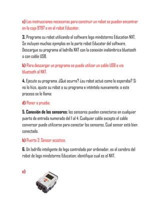 c) Las instrucciones necesarias para construir un robot se pueden encontrar
en la caja 9797 o en el robot Educator.
3. Programe su robot utilizando el software lego mindstorms Education NXT.
Se incluyen muchos ejemplos en la parte robot Educator del software.
Descargue su programa al ladrillo NXT con la conexión inalámbrica bluetooth
o con cable USB.
b) Para descargar un programa se puede utilizar un cable USB o vía
bluetooth al NXT.
4. Ejecute su programa. ¿Qué ocurre? ¿su robot actuó como lo esperaba? Si
no lo hizo, ajuste su robot o su programa e inténtelo nuevamente; a este
proceso se le llama:
d) Poner a prueba.
5. Conexión de los sensores: los sensores pueden conectarse en cualquier
puerto de entrada numerado del 1 al 4. Cualquier cable excepto el cable
conversor puede utilizarse para conectar los sensores. Cual sensor está bien
conectado.
b) Puerto 2: Sensor acústico.
6. Un ladrillo inteligente de lego controlado por ordenador, es el cerebro del
robot de lego mindstorms Education; identifique cual es el NXT.
c)
 