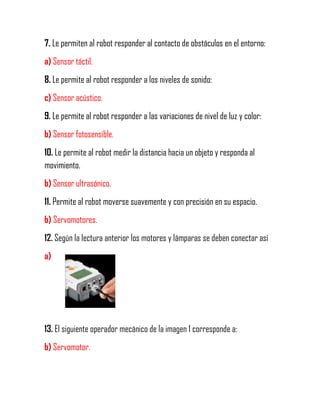 7. Le permiten al robot responder al contacto de obstáculos en el entorno:
a) Sensor táctil.
8. Le permite al robot responder a los niveles de sonido:
c) Sensor acústico.
9. Le permite al robot responder a las variaciones de nivel de luz y color:
b) Sensor fotosensible.
10. Le permite al robot medir la distancia hacia un objeto y responda al
movimiento.
b) Sensor ultrasónico.
11. Permite al robot moverse suavemente y con precisión en su espacio.
b) Servomotores.
12. Según la lectura anterior los motores y lámparas se deben conectar así
a)
13. El siguiente operador mecánico de la imagen 1 corresponde a:
b) Servomotor.
 